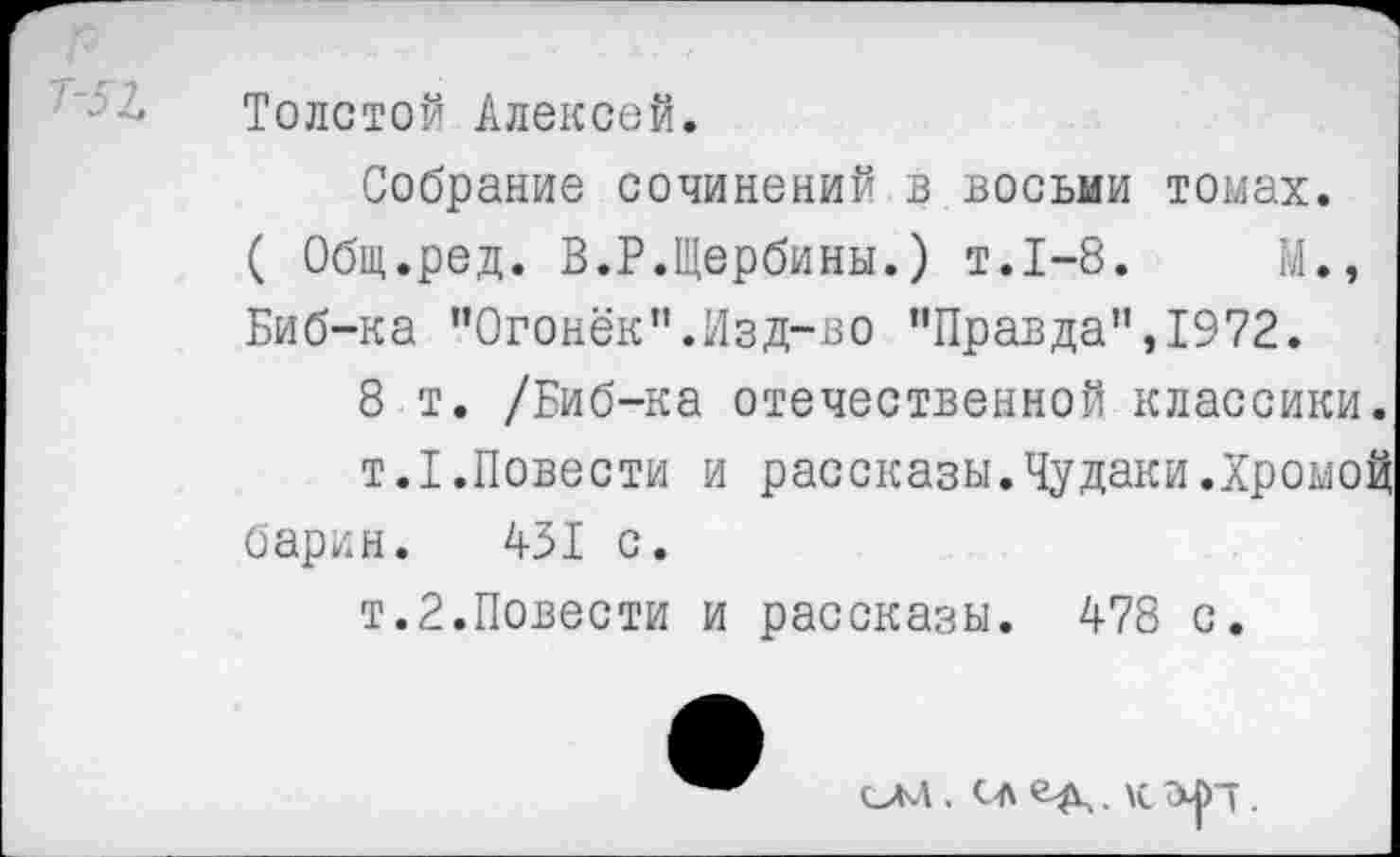 ﻿Толстой Алексей.
Собрание сочинений в восьми томах. ( Общ.ред. В.Р.Щербины.) т.1-8.	М.,
Биб-ка "Огонёк”.Изд-во "Правда”,1972.
8 т. /Биб-ка отечественной классики.
т.1.Повести и рассказы.Чудаки.Хромой барин. 431 с.
т.2.Повести и рассказы. 478 с.
ОМ . СЛ . \с т .